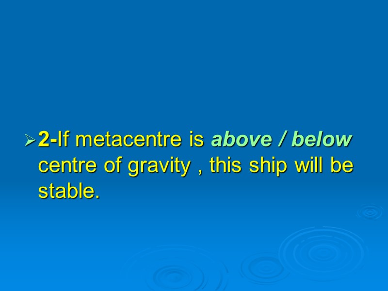 2-If metacentre is above / below centre of gravity , this ship will be